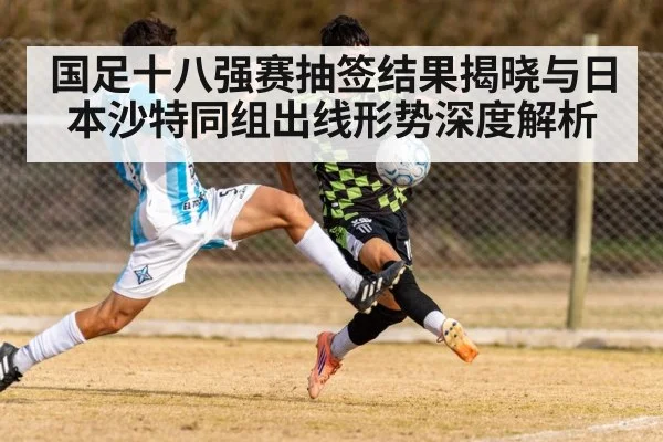 国足十八强赛抽签结果揭晓与日本沙特同组出线形势深度解析
